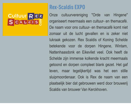 Rex-Scaldis EXPO Onze cultuurvereniging "Orde van Hingene" organiseert meermaals een cultuur- en themacafé. De naam voor ons cultuur- en themacafé komt niet zomaar uit de lucht gevallen en is zeker niet lukraak gekozen. Rex Scaldis of Koning Schelde betekende voor de dorpen Hingene, Wintam, Nattenhaasdonk en Eikevliet veel. Ook heeft de Schelde zijn immense kolkende kracht meermaals getoond en dorpen compleet blank gezet. Het gaf leven, maar tegelijkertijd was het een stille sluipmoordenaar. Ook is Rex de naam van een plaatselijk bier dat gebrouwen werd door brouwerij Scaldis van brouwer Van Kerckhoven.