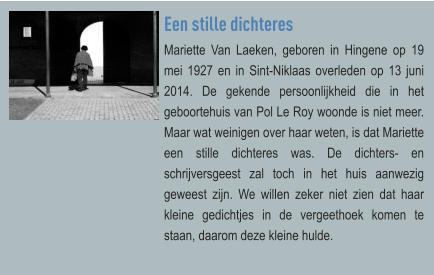 Een stille dichteres Mariette Van Laeken, geboren in Hingene op 19 mei 1927 en in Sint-Niklaas overleden op 13 juni 2014. De gekende persoonlijkheid die in het geboortehuis van Pol Le Roy woonde is niet meer. Maar wat weinigen over haar weten, is dat Mariette een stille dichteres was. De dichters- en schrijversgeest zal toch in het huis aanwezig geweest zijn. We willen zeker niet zien dat haar kleine gedichtjes in de vergeethoek komen te staan, daarom deze kleine hulde.